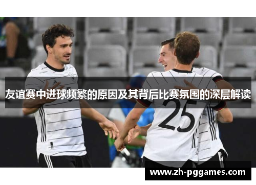 友谊赛中进球频繁的原因及其背后比赛氛围的深层解读