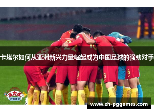 卡塔尔如何从亚洲新兴力量崛起成为中国足球的强劲对手