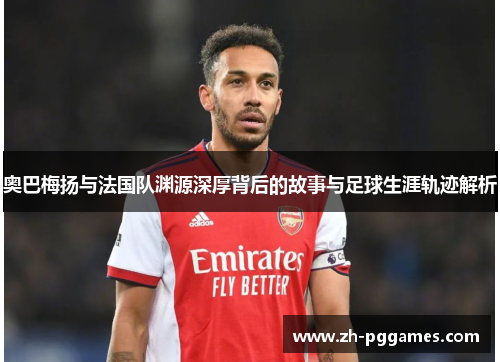 奥巴梅扬与法国队渊源深厚背后的故事与足球生涯轨迹解析