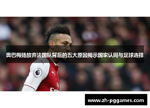 奥巴梅扬放弃法国队背后的五大原因揭示国家认同与足球选择