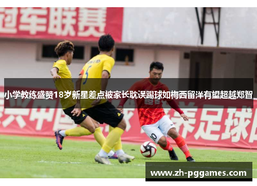 小学教练盛赞18岁新星差点被家长耽误踢球如梅西留洋有望超越郑智