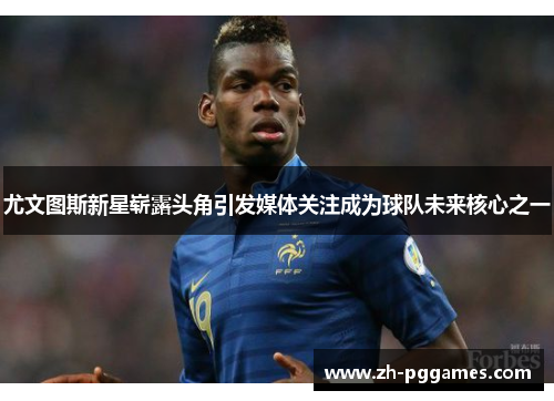 尤文图斯新星崭露头角引发媒体关注成为球队未来核心之一