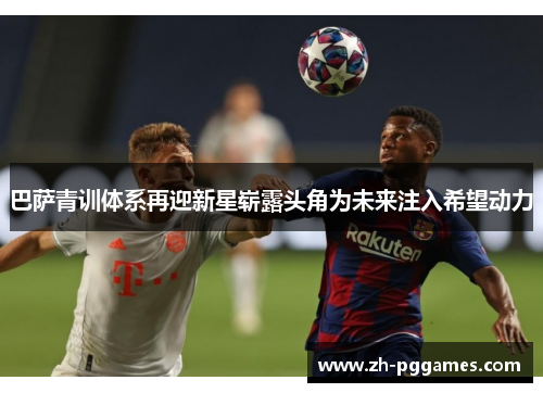 巴萨青训体系再迎新星崭露头角为未来注入希望动力
